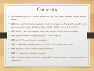 Contexto:
• Época Medieval (século XII): existia na serra de Sintra uma capela dedicada a Nossa Senhora
da Pena.
• 1503: nesse local, foi erigido um pequeno mosteiro, mandado construir por D. Manuel I, como
agradecimento da viagem de Vasco da Gama à Índia e doado à ordem de S. Jerónimo.
• 1755: o edifício sofreu danos graves devido ao terramoto, levando ao seu abandono.
• 1834: o governo liberal português extingue as ordens religiosas.
• 1838: o rei D. Fernando II compra o mosteiro.
• 1842-54: realiza-se a recuperação do mosteiro e a construção do palácio novo.
• 1889: o palácio e parque são comprados pelo estado.
• 1910-12: o palácio é convertido em museu.
• 1995: a Serra de Sintra é classificada, pela UNESCO, como Paisagem Cultural-Património da
Humanidade.
 