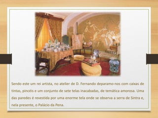 Sendo este um rei artista, no atelier de D. Fernando deparamo-nos com caixas de
tintas, pincéis e um conjunto de sete telas inacabadas, de temática amorosa. Uma
das paredes é revestida por uma enorme tela onde se observa a serra de Sintra e,
nela presente, o Palácio da Pena.
 