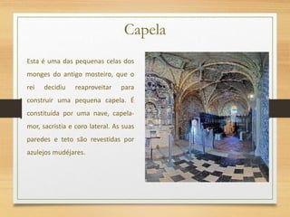 Capela
Esta é uma das pequenas celas dos
monges do antigo mosteiro, que o
rei decidiu reaproveitar para
construir uma pequena capela. É
constituída por uma nave, capela-
mor, sacristia e coro lateral. As suas
paredes e teto são revestidas por
azulejos mudéjares.
 