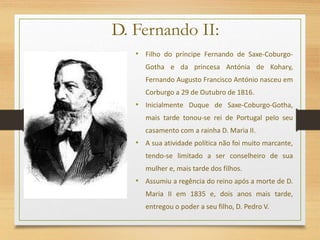 D. Fernando II:
• Filho do príncipe Fernando de Saxe-Coburgo-
Gotha e da princesa Antónia de Kohary,
Fernando Augusto Francisco António nasceu em
Corburgo a 29 de Outubro de 1816.
• Inicialmente Duque de Saxe-Coburgo-Gotha,
mais tarde tonou-se rei de Portugal pelo seu
casamento com a rainha D. Maria II.
• A sua atividade política não foi muito marcante,
tendo-se limitado a ser conselheiro de sua
mulher e, mais tarde dos filhos.
• Assumiu a regência do reino após a morte de D.
Maria II em 1835 e, dois anos mais tarde,
entregou o poder a seu filho, D. Pedro V.
 