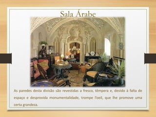 Sala Árabe
As paredes desta divisão são revestidas a fresco, têmpera e, devido à falta de
espaço e desprovida monumentalidade, trompe l’oeil, que lhe promove uma
certa grandeza.
 