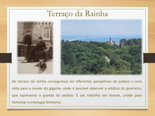Terraço da Rainha
Do terraço da rainha conseguimos ter diferentes perspetivas do palácio e uma
vista para o monte do gigante, onde é possível observar a estátua do guerreiro,
que representa o guarda do palácio. É um trabalho em bronze, criado para
fomentar a mitologia Sintrense.
 