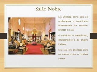 Salão Nobre
Era utilizado como sala de
acolhimento e encontra-se
ornamentada por estuques
brancos e rosas.
O mobiliário é variadíssimo,
destacando-se o de origem
indiana.
Esta sala era orientada para
os faustos e para o convívio
íntimo.
 