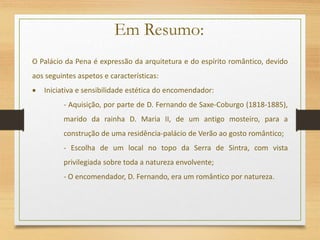 O Palácio da Pena é expressão da arquitetura e do espírito romântico, devido
aos seguintes aspetos e características:
 Iniciativa e sensibilidade estética do encomendador:
- Aquisição, por parte de D. Fernando de Saxe-Coburgo (1818-1885),
marido da rainha D. Maria II, de um antigo mosteiro, para a
construção de uma residência-palácio de Verão ao gosto romântico;
- Escolha de um local no topo da Serra de Sintra, com vista
privilegiada sobre toda a natureza envolvente;
- O encomendador, D. Fernando, era um romântico por natureza.
Em Resumo:
 