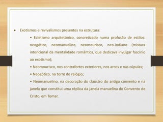  Exotismos e revivalismos presentes na estrutura:
• Ecletismo arquitetónico, concretizado numa profusão de estilos:
neogótico, neomanuelino, neomourisco, neo-indiano (mistura
intencional da mentalidade romântica, que dedicava invulgar fascínio
ao exotismo);
• Neomourisco, nos contrafortes exteriores, nos arcos e nas cúpulas;
• Neogótico, na torre do relógio;
• Neomanuelino, na decoração do claustro do antigo convento e na
janela que constitui uma réplica da janela manuelina do Convento de
Cristo, em Tomar.
 