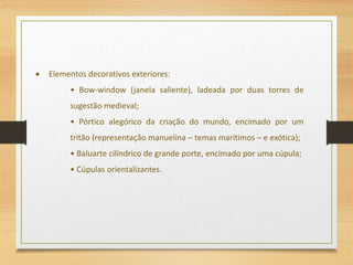 Elementos decorativos exteriores:
• Bow-window (janela saliente), ladeada por duas torres de
sugestão medieval;
• Pórtico alegórico da criação do mundo, encimado por um
tritão (representação manuelina – temas marítimos – e exótica);
• Baluarte cilíndrico de grande porte, encimado por uma cúpula;
• Cúpulas orientalizantes.
 