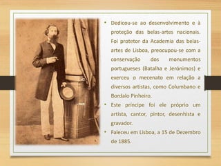 • Dedicou-se ao desenvolvimento e à
proteção das belas-artes nacionais.
Foi protetor da Academia das belas-
artes de Lisboa, preocupou-se com a
conservação dos monumentos
portugueses (Batalha e Jerónimos) e
exerceu o mecenato em relação a
diversos artistas, como Columbano e
Bordalo Pinheiro.
• Este príncipe foi ele próprio um
artista, cantor, pintor, desenhista e
gravador.
• Faleceu em Lisboa, a 15 de Dezembro
de 1885.
 