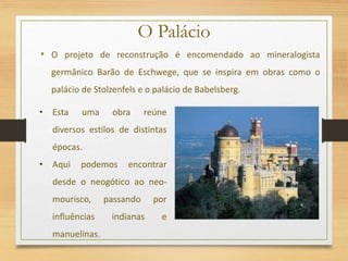 O Palácio
• O projeto de reconstrução é encomendado ao mineralogista
germânico Barão de Eschwege, que se inspira em obras como o
palácio de Stolzenfels e o palácio de Babelsberg.
• Esta uma obra reúne
diversos estilos de distintas
épocas.
• Aqui podemos encontrar
desde o neogótico ao neo-
mourisco, passando por
influências indianas e
manuelinas.
 