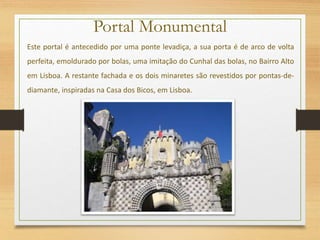 Portal Monumental
Este portal é antecedido por uma ponte levadiça, a sua porta é de arco de volta
perfeita, emoldurado por bolas, uma imitação do Cunhal das bolas, no Bairro Alto
em Lisboa. A restante fachada e os dois minaretes são revestidos por pontas-de-
diamante, inspiradas na Casa dos Bicos, em Lisboa.
 