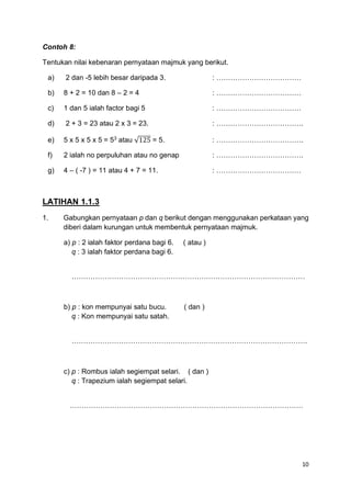 10
Contoh 8:
Tentukan nilai kebenaran pernyataan majmuk yang berikut.
a) 2 dan -5 lebih besar daripada 3. : ………………………………
b) 8 + 2 = 10 dan 8 – 2 = 4 : ………………………………
c) 1 dan 5 ialah factor bagi 5 : ………………………………
d) 2 + 3 = 23 atau 2 x 3 = 23. : ……………………………….
e) 5 x 5 x 5 x 5 = 53
atau √125 = 5. : ……………………………….
f) 2 ialah no perpuluhan atau no genap : ……………………………….
g) 4 – ( -7 ) = 11 atau 4 + 7 = 11. : ………………………………
LATIHAN 1.1.3
1. Gabungkan pernyataan p dan q berikut dengan menggunakan perkataan yang
diberi dalam kurungan untuk membentuk pernyataan majmuk.
a) p : 2 ialah faktor perdana bagi 6. ( atau )
q : 3 ialah faktor perdana bagi 6.
………………………………………………………………………………………
b) p : kon mempunyai satu bucu. ( dan )
q : Kon mempunyai satu satah.
……………………………………………………………………………………….
c) p : Rombus ialah segiempat selari. ( dan )
q : Trapezium ialah segiempat selari.
………………………………………………………………………………………
 