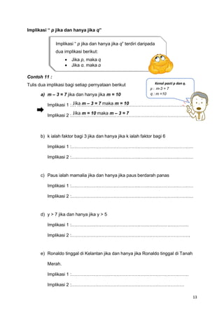 13
Implikasi “ p jika dan hanya jika q”
Contoh 11 :
Tulis dua implikasi bagi setiap pernyataan berikut
a) m – 3 = 7 jika dan hanya jika m = 10
Implikasi 1 :… ……………………………………………………………………
Implikasi 2 :………………………………………………………………………
b) k ialah faktor bagi 3 jika dan hanya jika k ialah faktor bagi 6
Implikasi 1 :………………………………………………………………………
Implikasi 2 :………………………………………………………………………
c) Paus ialah mamalia jika dan hanya jika paus berdarah panas
Implikasi 1 :………………………………………………………………………
Implikasi 2 :………………………………………………………………………
d) y > 7 jika dan hanya jika y > 5
Implikasi 1 :……………………………………………………………………
Implikasi 2 :…………………………………………………………………….
e) Ronaldo tinggal di Kelantan jika dan hanya jika Ronaldo tinggal di Tanah
Merah.
Implikasi 1 :……………………………………………………………………
Implikasi 2 :…………………………………………………………………
Implikasi “ p jika dan hanya jika q” terdiri daripada
dua implikasi berikut:
• Jika p, maka q
• Jika q, maka p
Kenal pasti p dan q.
p : m-3 = 7
q : m =10
Jika m – 3 = 7 maka m = 10
Jika m = 10 maka m – 3 = 7
 