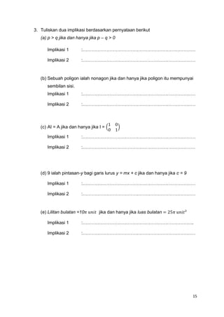 15
3. Tuliskan dua implikasi berdasarkan pernyataan berikut
(a) p > q jika dan hanya jika p – q > 0
Implikasi 1 :…………………………………………………………………
Implikasi 2 :…………………………………………………………………
(b) Sebuah poligon ialah nonagon jika dan hanya jika poligon itu mempunyai
sembilan sisi.
Implikasi 1 :…………………………………………………………………
Implikasi 2 :…………………………………………………………………
(c) AI = A jika dan hanya jika I = (
1 0
0 1
)
Implikasi 1 :…………………………………………………………………
Implikasi 2 :…………………………………………………………………
(d) 9 ialah pintasan-y bagi garis lurus y = mx + c jika dan hanya jika c = 9
Implikasi 1 :…………………………………………………………………
Implikasi 2 :…………………………………………………………………
(e) Lilitan bulatan =10𝜋 𝑢𝑛𝑖𝑡 jika dan hanya jika luas bulatan = 25𝜋 𝑢𝑛𝑖𝑡²
Implikasi 1 :………………………………………………………………..
Implikasi 2 :…………………………………………………………………
 