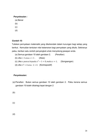 20
Penyelesaian :
(a) Benar
(b)
(c)
(d)
Contoh 15:
Tuliskan pernyataan matematik yang dikehendaki dalam kurungan bagi setiap yang
berikut. Kemudian tentukan nilai kebenaran bagi pernyataan yang ditulis. Sekiranya
palsu, berikan satu contoh penyangkal untuk menyokong jawapan anda.
(a) Semua gandaan 10 ialah gandaan 2. (Penafian)
(b) Jika > 5 𝑎𝑡𝑎𝑢 𝑥 > 3 . (Akas)
(c) Jika 𝑥 𝑝𝑢𝑛𝑐𝑎 𝑘𝑒𝑝𝑎𝑑𝑎 𝑥3
− 1 = 0, 𝑚𝑎𝑘𝑎 𝑥 = 1. (Songsangan)
(d) Jika 𝑘² > 0 𝑎𝑡𝑎𝑢 𝑘 > 0. (Kontrapositif)
Penyelesaian:
(a) Penafian: Bukan semua gandaan 10 ialah gandaan 2. Palsu kerana semua
gandaan 10 boleh dibahagi tepat dengan 2
(b)
(c)
(d)
 