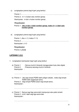 25
c) Lengkapkan premis bagi hujah yang berikut:
Premis 1:…………………………………………………………………………..…
Premis 2: m × n bukan satu nombor genap.
Kesimpulan: m dan n bukan nombor genap.
Penyelesaian:
Premis 1: Jika m dan n ialah nombor genap, maka m × n ialah satu
nombor genap.
d) Lengkapkan premis bagi hujah yang berikut:
Premis 1: Jika x = 3, maka x2
= 9.
Premis 2:………………………………………………………………………………
Kesimpulan: x ≠ 3
Penyelesaian:
Premis 2: x2
≠ 9.
LATIHAN 1.2.2:
1. Lengkapkan kesimpulan bagi hujah yang berikut:
a) Premis 1 : Semua murid 4 Amanah menggunakan buku teks digital.
Premis 2 : Preevena seorang murid 4 Amanah.
Kesimpulan :
…………………………………………………………………………………………..
b) Premis 1 : Jika segi empat PQRS ialah poligon sekata , maka segi empat
PQRS ialah segiempat sama.
Premis 2 : Segi empat PQRS bukan segi empat sama .
Kesimpulan :
…………………………………………………………………………………………
c) Premis 1 : Semua segi tiga sama kaki mempunyai satu paksi simetri.
Premis 2 : 𝛥𝐴𝐵𝐶 ialah segi tiga sama kaki.
Kesimpulan :
…………………………………………………………………………………………
 