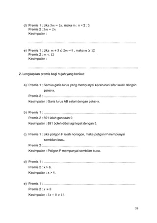 26
d) Premis 1 : Jika 3𝑚 = 2𝑛, maka m : n = 2 : 3.
Premis 2 : 3𝑚 = 2𝑛
Kesimpulan :
…………………………………………………………………………………………
e) Premis 1 : Jika 𝑚 + 3 ≤ 2𝑚 − 9 , maka 𝑚 ≥ 12
Premis 2 : 𝑚 < 12
Kesimpulan :
…………………………………………………………………………………………..
2. Lengkapkan premis bagi hujah yang berikut:
a) Premis 1 : Semua garis lurus yang mempunyai kecerunan sifar selari dengan
paksi-x.
Premis 2 : …………………………………………………………………………….
Kesimpulan : Garis lurus AB selari dengan paksi-x.
b) Premis 1 : …………………………………………………………………………….
Premis 2 : 891 ialah gandaan 9.
Kesimpulan : 891 boleh dibahagi tepat dengan 3.
c) Premis 1 : Jika poligon P ialah nonagon, maka poligon P mempunyai
sembilan bucu.
Premis 2 :………………………………………………………………………………
Kesimpulan : Poligon P mempunyai sembilan bucu.
d) Premis 1 : ……………………………………………………………………………
Premis 2 : x > 6.
Kesimpulan : x > 4.
e) Premis 1 : ……………………………………………………………………………
Premis 2 : 𝑥 ≠ 8
Kesimpulan : 3𝑥 − 8 ≠ 16
 
