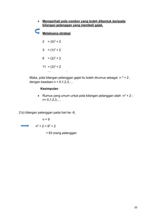 33
• Memperhati pola nombor yang boleh dibentuk daripada
bilangan pelanggan yang membeli gajet.
Melaksana strategi
2 = (0)2
+ 2
3 = (1)2
+ 2
6 = (2)2
+ 2
11 = (3)2
+ 2
… .
Maka, pola bilangan pelanggan gajet itu boleh dirumus sebagai n 2
+ 2 ,
dengan keadaan n = 0,1,2,3,…
Kesimpulan
• Rumus yang umum untuk pola bilangan pelanggan ialah n2
+ 2 ;
n= 0,1,2,3,…
2.b) bilangan pelanggan pada hari ke -9,
n = 9
n2
+ 2 = 92
+ 2
= 83 orang pelanggan
 