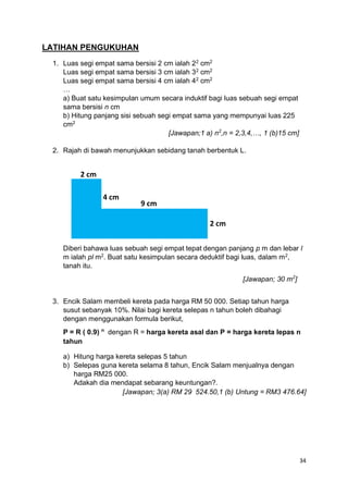 34
LATIHAN PENGUKUHAN
1. Luas segi empat sama bersisi 2 cm ialah 22
cm2
Luas segi empat sama bersisi 3 cm ialah 32
cm2
Luas segi empat sama bersisi 4 cm ialah 42
cm2
…
a) Buat satu kesimpulan umum secara induktif bagi luas sebuah segi empat
sama bersisi n cm
b) Hitung panjang sisi sebuah segi empat sama yang mempunyai luas 225
cm2
[Jawapan;1 a) n2
,n = 2,3,4,…, 1 (b)15 cm]
2. Rajah di bawah menunjukkan sebidang tanah berbentuk L.
Diberi bahawa luas sebuah segi empat tepat dengan panjang p m dan lebar l
m ialah pl m2
. Buat satu kesimpulan secara deduktif bagi luas, dalam m2
,
tanah itu.
[Jawapan; 30 m2
]
3. Encik Salam membeli kereta pada harga RM 50 000. Setiap tahun harga
susut sebanyak 10%. Nilai bagi kereta selepas n tahun boleh dibahagi
dengan menggunakan formula berikut,
P = R ( 0.9) n
dengan R = harga kereta asal dan P = harga kereta lepas n
tahun
a) Hitung harga kereta selepas 5 tahun
b) Selepas guna kereta selama 8 tahun, Encik Salam menjualnya dengan
harga RM25 000.
Adakah dia mendapat sebarang keuntungan?.
[Jawapan; 3(a) RM 29 524.50,1 (b) Untung = RM3 476.64]
2 cm
4 cm
9 cm
2 cm
 