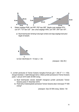 35
4. Dalam segitiga PQR, cari PR2
, PQ2
dan QR2
.Begitu juga segitiga STU,
cari ST2
, TU2
dan US2
dan untuk segitiga VWX, cari VW2
, WX2
dan VX2
.
a) Buat kesimpulan tentang hubungan antara sisi bagi segitiga bersudut
tegak di bawah;
b) Cari nilai M jika K = 10 dan L = 24.
[Jawapan 4(b) 26 ]
5. Jumlah penduduk di Taman Sukaria mengikut formula g(t) = 250 (t2
+ t + 100),
dengan keadaan t ialah bilangan tahun. Diberi jumlah penduduk di Taman Sukaria
pada 1 Januari 2015 ialah 25 000 orang.
a) Buat kesimpulan secara deduktif mengenai jumlah penduduk Taman
Sukaria pada 31 Disember 2019.
b) Pada tahun keberapakah penduduk Taman Sukaria akan mencapai 77 500
orang?
[Jawapan: 5(a) 32 500 orang, 5(b)ke -14]
K
Q
P R
8 cm
10 cm
8 cm
12 cm
13 cm
8 cm
5 cm
15 cm
17 cm
T
S
U
X
W
V
L
M
 