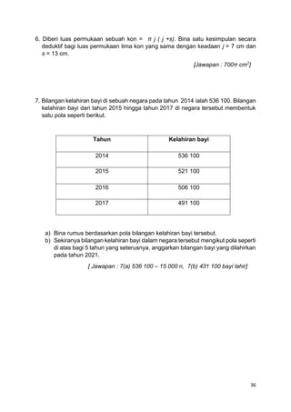 36
6. Diberi luas permukaan sebuah kon = π j ( j +s). Bina satu kesimpulan secara
deduktif bagi luas permukaan lima kon yang sama dengan keadaan j = 7 cm dan
s = 13 cm.
[Jawapan : 700π cm2
]
7. Bilangan kelahiran bayi di sebuah negara pada tahun 2014 ialah 536 100. Bilangan
kelahiran bayi dari tahun 2015 hingga tahun 2017 di negara tersebut membentuk
satu pola seperti berikut.
Tahun Kelahiran bayi
2014 536 100
2015 521 100
2016 506 100
2017 491 100
a) Bina rumus berdasarkan pola bilangan kelahiran bayi tersebut.
b) Sekiranya bilangan kelahiran bayi dalam negara tersebut mengikut pola seperti
di atas bagi 5 tahun yang seterusnya, anggarkan bilangan bayi yang dilahirkan
pada tahun 2021.
[ Jawapan : 7(a) 536 100 – 15 000 n, 7(b) 431 100 bayi lahir]
 