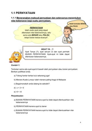 4
1.1 PERNYATAAN
1.1.1 Menerangkan maksud pernyataan dan seterusnya menentukan
nilai kebenaran bagi suatu pernyataan.
Contoh 1:
Tentukan sama ada ayat-ayat di bawah ialah pernyataan atau bukan pernyataan.
Berikan justifikasi anda.
a) Tolong hantar kertas kuiz sekarang juga!
b) Menara Kuala Lumpur ialah menara paling tinggi di Malaysia
c) Bagaimanakah anda datang ke sekolah?
d) x + 3 = 5
e) -6 < -8
Penyelesaian:
a) BUKAN PERNYATAAN kerana ayat itu tidak dapat ditentusahkan nilai
kebenarannya
b) PERNYATAAN kerana ayat itu benar
c) BUKAN PERNYATAAN kerana ayat itu tidak dapat ditentusahkan nilai
kebenarannya
PERNYATAAN
Ialah suatu ayat yang dapat
ditentukan nilai kebenarannya, iaitu
sama ada BENAR atau PALSU,
tetapi bukan kedua-duanya”.
Boleh tentukan BENAR
atau PALSU
INGAT YA…!!!
Ayat Tanya (?), ayat seruan (!) dan ayat perintah
BUKAN PERNYATAAN. Ayat-ayat ini tidak dapat
ditentukan kebenarannya.
 