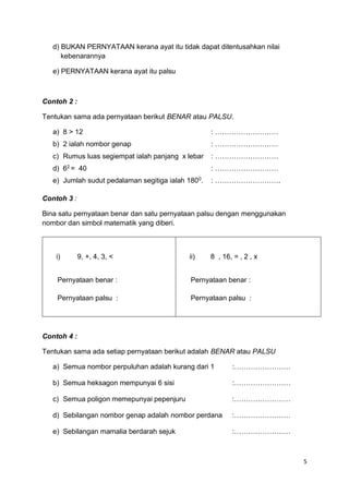 5
d) BUKAN PERNYATAAN kerana ayat itu tidak dapat ditentusahkan nilai
kebenarannya
e) PERNYATAAN kerana ayat itu palsu
Contoh 2 :
Tentukan sama ada pernyataan berikut BENAR atau PALSU.
a) 8 > 12 : ………………………
b) 2 ialah nombor genap : ………………………
c) Rumus luas segiempat ialah panjang x lebar : ………………………
d) 62
= 40 : ………………………
e) Jumlah sudut pedalaman segitiga ialah 1800
. : ……………………….
Contoh 3 :
Bina satu pernyataan benar dan satu pernyataan palsu dengan menggunakan
nombor dan simbol matematik yang diberi.
Contoh 4 :
Tentukan sama ada setiap pernyataan berikut adalah BENAR atau PALSU
a) Semua nombor perpuluhan adalah kurang dari 1 :……………………
b) Semua heksagon mempunyai 6 sisi :……………………
c) Semua poligon memepunyai pepenjuru :……………………
d) Sebilangan nombor genap adalah nombor perdana :……………………
e) Sebilangan mamalia berdarah sejuk :……………………
i) 9, +, 4, 3, <
Pernyataan benar :
Pernyataan palsu :
ii) 8 , 16, = , 2 , x
Pernyataan benar :
Pernyataan palsu :
 