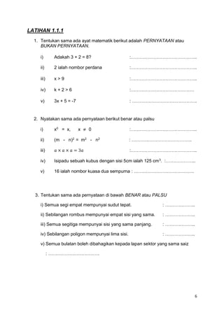 6
LATIHAN 1.1.1
1. Tentukan sama ada ayat matematik berikut adalah PERNYATAAN atau
BUKAN PERNYATAAN.
i) Adakah 3 + 2 = 8? :……………………………………..
ii) 2 ialah nombor perdana :……………………………………..
iii) x > 9 :……………………………………..
iv) k + 2 > 6 :……………………………………
v) 3x + 5 = -7 : …………………………………….
2. Nyatakan sama ada pernyataan berikut benar atau palsu
i) x0
= x, x ≠ 0 :……………………………………..
ii) (m - n)2
= m2
- n2
: ………………………………….
iii) 𝑎 × 𝑎 × 𝑎 = 3𝑎 :……………………………………..
iv) Isipadu sebuah kubus dengan sisi 5cm ialah 125 cm3
. :………………..
v) 16 ialah nombor kuasa dua sempurna : ………………………………….
3. Tentukan sama ada pernyataan di bawah BENAR atau PALSU
i) Semua segi empat mempunyai sudut tepat. : ………………..
ii) Sebilangan rombus mempunyai empat sisi yang sama. : ………………..
iii) Semua segitiga mempunyai sisi yang sama panjang. : ………………..
iv) Sebilangan poligon mempunyai lima sisi. : ………………..
v) Semua bulatan boleh dibahagikan kepada lapan sektor yang sama saiz
: …………………………….
 