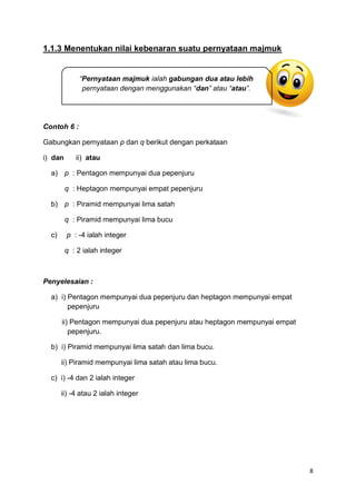 8
1.1.3 Menentukan nilai kebenaran suatu pernyataan majmuk
Contoh 6 :
Gabungkan pernyataan p dan q berikut dengan perkataan
i) dan ii) atau
a) p : Pentagon mempunyai dua pepenjuru
q : Heptagon mempunyai empat pepenjuru
b) p : Piramid mempunyai lima satah
q : Piramid mempunyai lima bucu
c) p : -4 ialah integer
q : 2 ialah integer
Penyelesaian :
a) i) Pentagon mempunyai dua pepenjuru dan heptagon mempunyai empat
pepenjuru
ii) Pentagon mempunyai dua pepenjuru atau heptagon mempunyai empat
pepenjuru.
b) i) Piramid mempunyai lima satah dan lima bucu.
ii) Piramid mempunyai lima satah atau lima bucu.
c) i) -4 dan 2 ialah integer
ii) -4 atau 2 ialah integer
“Pernyataan majmuk ialah gabungan dua atau lebih
pernyataan dengan menggunakan “dan” atau “atau”.
 