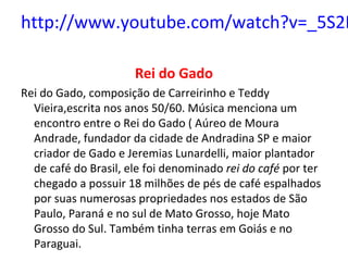 http://www.youtube.com/watch?v=_5S2L
Rei do Gado
Rei do Gado, composição de Carreirinho e Teddy
Vieira,escrita nos anos 50/60. Música menciona um
encontro entre o Rei do Gado ( Aúreo de Moura
Andrade, fundador da cidade de Andradina SP e maior
criador de Gado e Jeremias Lunardelli, maior plantador
de café do Brasil, ele foi denominado rei do café por ter
chegado a possuir 18 milhões de pés de café espalhados
por suas numerosas propriedades nos estados de São
Paulo, Paraná e no sul de Mato Grosso, hoje Mato
Grosso do Sul. Também tinha terras em Goiás e no
Paraguai.
 