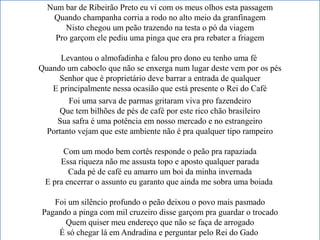 Num bar de Ribeirão Preto eu vi com os meus olhos esta passagem
Quando champanha corria a rodo no alto meio da granfinagem
Nisto chegou um peão trazendo na testa o pó da viagem
Pro garçom ele pediu uma pinga que era pra rebater a friagem
Levantou o almofadinha e falou pro dono eu tenho uma fé
Quando um caboclo que não se enxerga num lugar deste vem por os pés
Senhor que é proprietário deve barrar a entrada de qualquer
E principalmente nessa ocasião que está presente o Rei do Café
Foi uma sarva de parmas gritaram viva pro fazendeiro
Que tem bilhões de pés de café por este rico chão brasileiro
Sua safra é uma potência em nosso mercado e no estrangeiro
Portanto vejam que este ambiente não é pra qualquer tipo rampeiro
Com um modo bem cortês responde o peão pra rapaziada
Essa riqueza não me assusta topo e aposto qualquer parada
Cada pé de café eu amarro um boi da minha invernada
E pra encerrar o assunto eu garanto que ainda me sobra uma boiada
Foi um silêncio profundo o peão deixou o povo mais pasmado
Pagando a pinga com mil cruzeiro disse garçom pra guardar o trocado
Quem quiser meu endereço que não se faça de arrogado
É só chegar lá em Andradina e perguntar pelo Rei do Gado
 