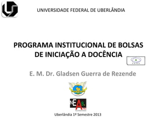 PROGRAMA INSTITUCIONAL DE BOLSAS
DE INICIAÇÃO A DOCÊNCIA
E. M. Dr. Gladsen Guerra de Rezende
UNIVERSIDADE FEDERAL DE UBERLÂNDIA
Uberlândia 1º Semestre 2013
 
