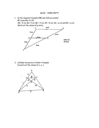 QUIZ – SIMILARITY
1. In the diagram triangles ABE and ACD are similar
BE is paraller to CD
AB = 5 cm, BC= 4 cm, BE = 4 cm, AE = 8 cm, CD = p cm and DE = q cm.
Work out the values of p and q.
2. a) Name two pairs of similar triangles
b) work out the values of x, y, z
 