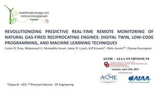 REVOLUTIONIZING PREDICTIVE REAL-TIME REMOTE MONITORING OF
NATURAL GAS-FIRED RECIPROCATING ENGINES: DIGITAL TWIN, LOW-CODE
PROGRAMMING, AND MACHINE LEARNING TECHNIQUES
Carlos D. Pena, Mohammed A. Moinuddin Ansari, Jamie D. Lynch, Jeff Kimmel*, Pablo Acosta**, Pejman Kazempoor
*Elipsa AI - CEO, **Prescient Devices - VP Engineering
 