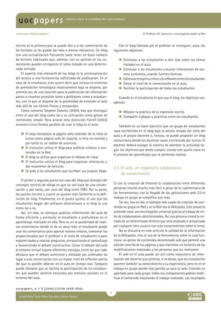 María Pilar Martínez Ruiz y Ana
revista sobre la sociedad del conocimiento
www.uoc.edu/uocpapers
uocpapers
El Profesor 2.0: docencia e investigación desde la Red
escrito es lo primero que se puede leer y a los comentarios de
los lectores se les puede dar más o menos relevancia. Un blog
con una actualización frecuente suele tener un buen número
de lectores habituales que, además, con su opinión en los co-
mentarios pueden enriquecer el tema tratado en una determi-
nada entrada.
El aspecto más relevante de los blogs es la universalización
del acceso a una herramienta sofisticada de publicación. En el
caso de la enseñanza, esto quiere decir que incluso en entornos
de penetración tecnológica relativamente baja se dispone, por
primera vez, de una solución para la publicación de información
pocos-a-muchos accesible tanto a profesores como a estudian-
tes, con lo que se dispone de la posibilidad de extender el aula
más allá de sus límites físicos y temporales.
Como comenta Stephen Downes (2004), hay que distinguir
entre el uso del blog como tal y su utilización como gestor de
contenidos simple. Para aclarar esta distinción Farrell (2003)
enumera cinco formas posibles de usar el blog en el aula:
n  El blog reemplaza la página web estándar de la clase (o
actúa como página web de soporte, si ésta no existía) y
por tanto es un tablón de anuncios.
n  El instructor utiliza el blog para publicar enlaces a con-
tenidos en la Red.
n  El blog se utiliza para organizar el debate de clase.
n  El instructor utiliza el blog para organizar seminarios y
dar resúmenes de lecturas.
n  Se pide a los estudiantes que escriban sus propios blogs.
El primer y segundo punto son usos del blog que divergen del
concepto estricto de «blog» en que no son base de una conver-
sación y, por tanto, son usos del blog como CMS. Por su parte,
los puntos tercero y cuarto se ajustan más fielmente a la defi-
nición de blog. Finalmente, en el punto quinto, el uso que los
estudiantes hagan del software determinará si el blog se usa
como tal o no.
Así, sin más, se consigue publicar información del aula de
forma eficiente y estimular al estudiante a profundizar en el
aprendizaje realizado en ella. Pero es en la posibilidad de reali-
zar comentarios donde se da un paso más: el estudiante puede
usar los comentarios para aportar nuevos enlaces, comentar los
proporcionados por el profesor o el resto de estudiantes o para
exponer dudas y realizar preguntas, enriqueciendo el aprendizaje
y favoreciendo el debate constructivo. Llevar el debate del aula
al entorno virtual supone diferentes ventajas, entre las que cabe
destacar que el debate asíncrono y mediado por ordenador da
lugar a una conversación con un mayor nivel de reflexión previa
del que es posible obtener en el aula en tiempo real. Tampoco
puede obviarse que se facilita la participación de los estudian-
tes que pueden sentirse excluidos por motivos sociales en el
entorno del aula.
Con el blog liderado por el profesor se consiguen, pues, los
siguientes objetivos:
n  Estimular a los estudiantes a leer más sobre los temas
tratados en el aula.
n  Estimular a los estudiantes a buscar información de ma-
nera autónoma, usando fuentes diversas.
n  Estimularelespíritucríticoylareflexiónentrelosestudiantes.
n  Elevar el nivel de la conversación en el aula.
n  Facilitar la participación de todos los estudiantes.
Cuando es el estudiante el que usa el blog, los objetivos son,
además:
n  Mejorar la práctica de la expresión escrita.
n  Compartir trabajos y prácticas entre los estudiantes.
También es un buen ejercicio que un grupo de estudiantes
vaya escribiendo en el blog bajo la atenta mirada del resto del
aula y el propio docente o, incluso, se puede proponer un blog
comunitario donde los alumnos vayan escribiendo por turnos. El
docente deberá escoger la manera de plantear la actividad se-
gún los objetivos que desee cumplir, siendo este punto clave en
el proceso de aprendizaje que se pretenda realizar.
2.3. El wiki, un repositorio colaborativo
de conocimiento
Si con la creación de Internet la colaboración entre diferentes
personas resultó mucho más fácil a pesar de lo rudimentario de
las herramientas, con la llegada de las aplicaciones web 2.0 el
trabajo en grupo se simplifica aún más.
Tal vez, hoy en día, el ejemplo más usado de creación de con-
tenido en grupo en Red y en la Red sea la Wikipedia. Este proyecto
pretende crear una enciclopedia universal gracias al trabajo de mi-
les de colaboradores desinteresados. Así una persona creará la en-
trada de un determinado término que será ampliada o actualizada
por cualquier otro usuario con más conocimientos sobre el tema.
No se discutirá en este artículo la calidad de la información
de la Wikipedia, sino el uso de la herramienta sobre la cual fun-
ciona: un gestor de contenidos denominado wiki que permite una
edición sencilla de las páginas y que mantiene un histórico de las
modificaciones realizadas y las personas que las realizaron.
El wiki en el aula puede ser útil como repositorio de infor-
mación del docente que permita, si se desea, que los estudiantes
aporten también su conocimiento y su experiencia, pero es en el
trabajo en grupo donde más partido se saca al wiki. Creando un
apartado para cada grupo, todos sus componentes podrán modi-
ficar el contenido mejorando el trabajo realizado. Los resultados
uocpapers, n.º 3 (2006) | ISSN 1885-1541

Ismael Peña, César Pablo Córcoles y Carlos Casado
 