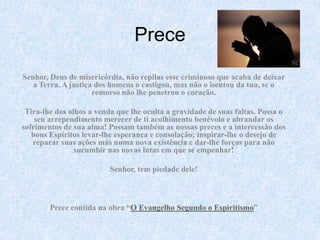 Prece Senhor, Deus de misericórdia, não repilas esse criminoso que acaba de deixar a Terra. A justiça dos homens o castigou, mas não o isentou da tua, se o remorso não lhe penetrou o coração. Tira-lhe dos olhos a venda que lhe oculta a gravidade de suas faltas. Possa o seu arrependimento merecer de ti acolhimento benévolo e abrandar os sofrimentos de sua alma! Possam também as nossas preces e a intercessão dos bons Espíritos levar-lhe esperança e consolação; inspirar-lhe o desejo de reparar suas ações más numa nova existência e dar-lhe forças para não sucumbir nas novas lutas em que se empenhar! Senhor, tem piedade dele!   Prece contida na obra “O Evangelho Segundo o Espiritismo”