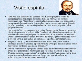 Visão espírita“O Livro dos Espíritos“ na questão 760, Kardec pergunta se um dia desaparecerá da legislação humana a Pena de Morte, e os espíritos respondem que: "Incontestavelmente ela desaparecerá, e isso assinalará o progresso da humanidade, e isso se dará numa época ainda muito distante de nós, quando os homens não precisarem mais serem julgados pelos próprios homens".Na questão 761, ele pergunta se a Lei de Conservação, dando ao homem o direito de preservar a própria vida, "também não dá ao homem o direito de eliminar um elemento perigoso da sociedade?" E os espíritos respondem: Que há outros meios de ele se preservar do perigo, que não matando e que é preciso abrir, e não fechar ao criminoso, a porta ao arrependimento.Pergunta 764: (... )"Jesus também não nos disse: 'Perdoai os vossos inimigos' e não nos ensinou a pedir perdão a Deus por nossas ofensas como houvermos perdoado a do nosso próximo?" O item termina com a pergunta sobre a pena de morte imposta em nome de Deus, e os espíritos nos respondem que: "É tomar o homem o lugar de Deus na distribuição da justiça", e finaliza dizendo: "A pena de morte é um crime quando aplicada em nome de Deus, e os que a impõem, se sobrecarregam de outros tantos assassínios. 