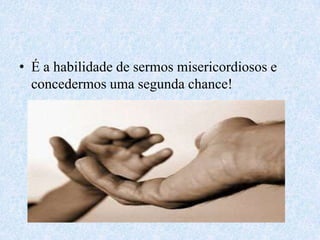 É a habilidade de sermos misericordiosos e concedermos uma segunda chance!