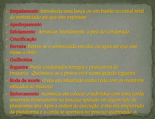  Empalamento: Introduzia uma lança ou um bastão no canal retal
do sentenciado até que este expirasse
 Apedrejamento
 Esfolamento: Arrancar, literalmente, a pele do condenado
 Crucificação
 Fervura: Fervia-se o sentenciado em óleo ou água até que esse
viesse a óbito
 Guilhotina
 Fogueira: Punir condenados hereges e praticantes de
bruxaria. Queimava-se a pessoa viva numa grande fogueira.
 Roda da morte :O réu era amarrado numa roda com os membros
esticados ao máximo
 Enforcamento: Acontecia em colocar o indivíduo com uma corda
amarrada frouxamente ao pescoço apoiado em algum tipo de
plataforma alta. Após a ordem de execução, o réu era empurrado
da plataforma e a corda se apertava no pescoço quebrando-o,
 