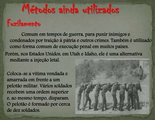 Comum em tempos de guerra, para punir inimigos e
condenados por traição à pátria e outros crimes. Também é utilizado
como forma comum de execução penal em muitos países.
Porém, nos Estados Unidos, em Utah e Idaho, ele é uma alternativa
mediante a injeção letal.
Coloca-se a vítima vendada e
amarrada em frente a um
pelotão militar. Vários soldados
recebem uma ordem superior
e, ao mesmo tempo, disparam.
O pelotão é formado por cerca
de dez soldados.
Fuzilamento
 