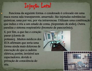  Funciona da seguinte forma: o condenado é colocado em uma
maca numa sala transparente, amarrado. São injetadas substâncias
químicas, uma por vez, por via intravenosa. Utilizam uma combinação
que induz o réu a um estado de coma, (tiopentato de sódio). Outra,
paralisa o sistema respiratório (brometo de pancurônio).
E, por fim, a que faz o coração
parar (cloreto de
potássio). Muitos médicos dos
EUA afirmam que seria uma
forma ainda mais dolorosa de
execução do que a cadeira
elétrica; porém, invisível aos
espectadores, devido à
privação de consciência do
réu.
 