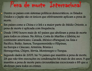  Dentre os países com sistemas políticos democráticos, os Estados
Unidos e o Japão são os únicos que efetivamente aplicam a pena de
morte.
 Em países como a China e o Irã e a maior parte do Médio Oriente, a
pena de morte é aplicada com frequência.
 Desde 1990 houve mais de 40 países que aboliram a pena de morte
para todos os crimes. Na África, Costa do Marfim e Libéria; no
continente americano, Canadá, México eParaguai; na Ásia e
Pacífico, Butão, Samoa, Turquemenistão e Filipinas;
na Europa e Cáucaso, Arménia, Bósnia e
Herzegovina, Chipre, Sérvia, Montenegro e Turqua.
 Segundo dados de 2005, há 74 países que mantêm a pena de morte,
28 que não têm execuções ou condenações há mais de dez anos, 9 que
mantêm a pena de morte para circunstâncias excecionais e 89 que a
aboliram para todos os crimes.
 