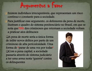  Existem indivíduos irrecuperáveis, que representam um risco
contínuo e constante para a sociedade.
 Para justificar esse argumento, os defensores da pena de morte,
ilustram o quadro do sistema penitenciário no Brasil, em que se
nota que78% dos criminosos que retornam a sociedade voltam
a praticar atos delituosos
A pena de morte seria a única forma
de inibir novos delitos por parte de um
criminoso de alta periculosidade. Uma
forma de “parar de uma vez por todas”
Com a pena capital, a sociedade
passaria através do sistema judiciário
a ter uma arma nesta “guerra” contra
os delinquentes
 