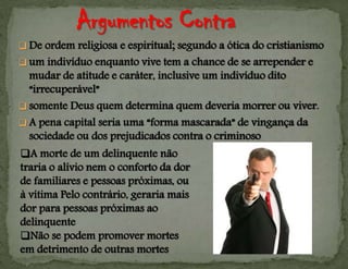  De ordem religiosa e espiritual; segundo a ótica do cristianismo
 um indivíduo enquanto vive tem a chance de se arrepender e
mudar de atitude e caráter, inclusive um indivíduo dito
“irrecuperável”
 somente Deus quem determina quem deveria morrer ou viver.
 A pena capital seria uma “forma mascarada” de vingança da
sociedade ou dos prejudicados contra o criminoso
A morte de um delinquente não
traria o alívio nem o conforto da dor
de familiares e pessoas próximas, ou
à vítima Pelo contrário, geraria mais
dor para pessoas próximas ao
delinquente
Não se podem promover mortes
em detrimento de outras mortes
 