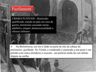 Fuzilament
o
CRIMES PUNÍVEIS - Homicídio
qualificado, traição ao país em caso de
guerra, terrorismo causando morte,
adultério, estupro, homossexualidade e
ofensas militares
 Na Bielorrússia, um tiro é dado na parte de trás da cabeça do
prisioneiro, ajoelhado. No Vietnã, o condenado é amarrado a um poste e um
pelotão com cinco atiradores o executa - um policial ainda faz um último
disparo na orelha
 