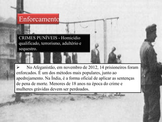 Enforcamento
CRIMES PUNÍVEIS - Homicídio
qualificado, terrorismo, adultério e
sequestro.
 No Afeganistão, em novembro de 2012, 14 prisioneiros foram
enforcados. É um dos métodos mais populares, junto ao
apedrejamento. Na Índia, é a forma oficial de aplicar as sentenças
de pena de morte. Menores de 18 anos na época do crime e
mulheres grávidas devem ser perdoados.
 