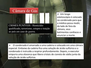 Câmara de Gás
CRIMES PUNÍVEIS - Homicídio
qualificado, terrorismo, estupro e traição
ao país em caso de guerra.
 O condenado é amarrado a uma cadeira e colocado em uma câmara
especial. Embaixo da cadeira fica uma solução de ácido sulfúrico e o
condenado é instruído a respirar profundamente. Depois, o executor
empurra uma alavanca que libera cristais de cianeto de sódio junto da
solução de ácido sulfúrico.
 Um longo
estetoscópio é colocado
no condenado para que
o médico possa medir,
do lado de fora da
câmara, seus
batimentos cardíacos e
anunciar a morte.
 