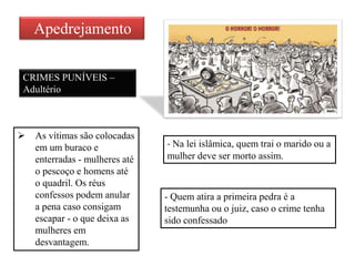 Apedrejamento
CRIMES PUNÍVEIS –
Adultério
- Na lei islâmica, quem trai o marido ou a
mulher deve ser morto assim.
 As vítimas são colocadas
em um buraco e
enterradas - mulheres até
o pescoço e homens até
o quadril. Os réus
confessos podem anular
a pena caso consigam
escapar - o que deixa as
mulheres em
desvantagem.
- Quem atira a primeira pedra é a
testemunha ou o juiz, caso o crime tenha
sido confessado
 