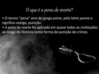 O que é a pena de morte?
• O termo “pena” vem do grego poine, pelo latim poena e
significa castigo, punição.
• A pena de morte foi aplicada em quase todas as civilizações
ao longo da História como forma de punição de crimes.
 