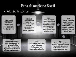Pena de morte no Brasil
• Alusão histórica
1500-1603
Diversos
crimes são
punidos com
mortes cruéis.
1603-1830
A pena de morte
podia ser
acompanhada por
tortura,
decepamento de
membros e
esquartejamento.
1830
Entra em vigor o
Código Criminal do
Império. A pena de
morte apenas pela
forca, sem tortura
ou exposição.Na
justiça militar, vale
o fuzilamento.
1861
Última execução
de um homem
livre no país.
Antônio José das
Virgens, cúmplice
de homicídio, foi
enforcado.
1835
lei segundo a qual os
escravos devem ser sempre
condenados à morte se
matarem seu senhor ou
alguém da família dele.
1876
O escravo Francisco se
torna o último
indivíduo a ser
executado no Brasil.
1889
Chega a República.
Dois anos depois, a
nova Constituição
brasileira é sancionada.
A pena de morte deixa
oficialmente de existir.
 