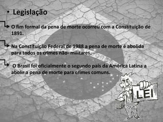• Legislação
O fim formal da pena de morte ocorreu com a Constituição de
1891.
Na Constituição Federal de 1988 a pena de morte é abolida
para todos os crimes não- militares.
O Brasil foi oficialmente o segundo país da América Latina a
abolir a pena de morte para crimes comuns.
 