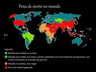 Legenda:
Abolida para todos os crimes;
Abolida para todos os crimes, exceto cometidos em circunstâncias excepcionais. (ex:
crimes cometidos em tempo de guerra);
Abolida na prática, mas legal;
Pena de morte legalizada.
Pena de morte no mundo
 